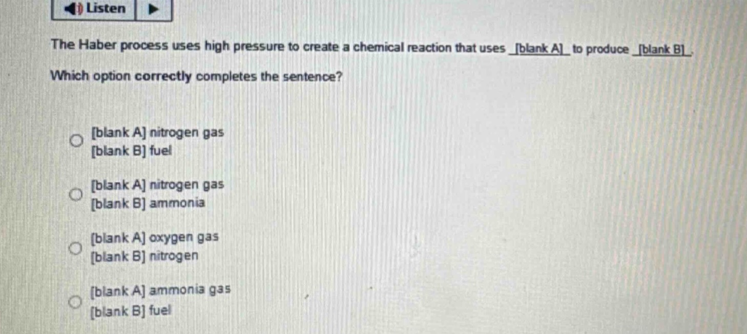 the haber process uses high pressure to create a chemical reaction that uses blank a to produce blank b. which option correctly completes the sentence? blank a nitrogen gas blank b fuel blank a nitrogen gas blank b ammonia blank a oxygen gas blank b nitrogen blank a ammonia gas blank b fuel