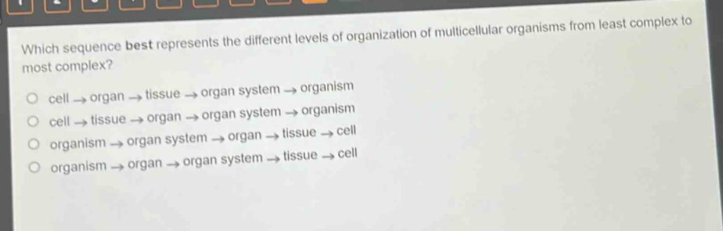 which sequence best represents the different levels of organization of multicellular organisms from least complex to most complex?\ncell → organ → tissue → organ system → organism\ncell → tissue → organ → organ system → organism\norganism → organ system → organ → tissue → cell\norganism → organ → organ system → tissue → cell