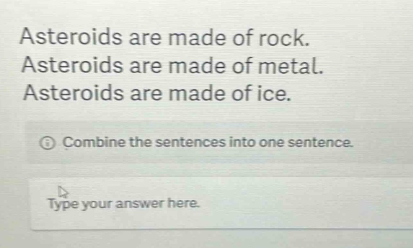 asteroids are made of rock. asteroids are made of metal. asteroids are made of ice. combine the sentences into one sentence. type your answer here.