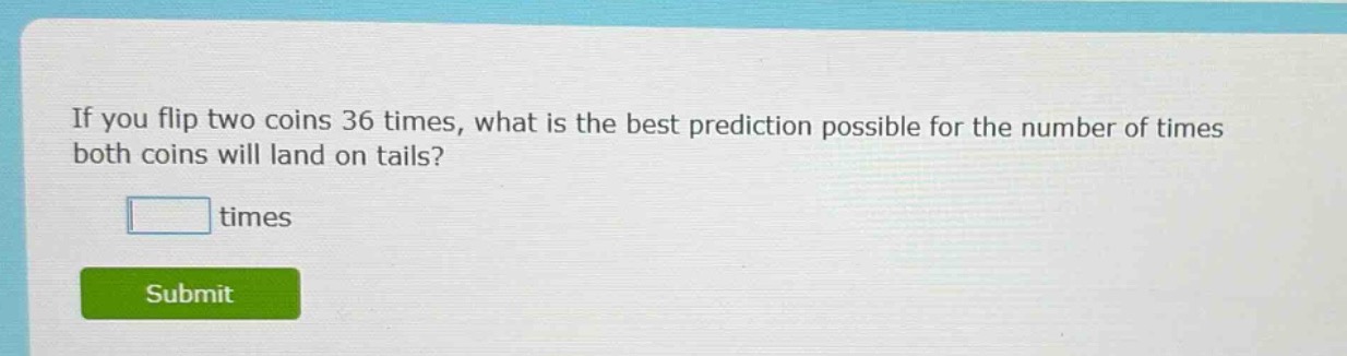 if you flip two coins 36 times, what is the best prediction possible for the number of times both coins will land on tails? times
