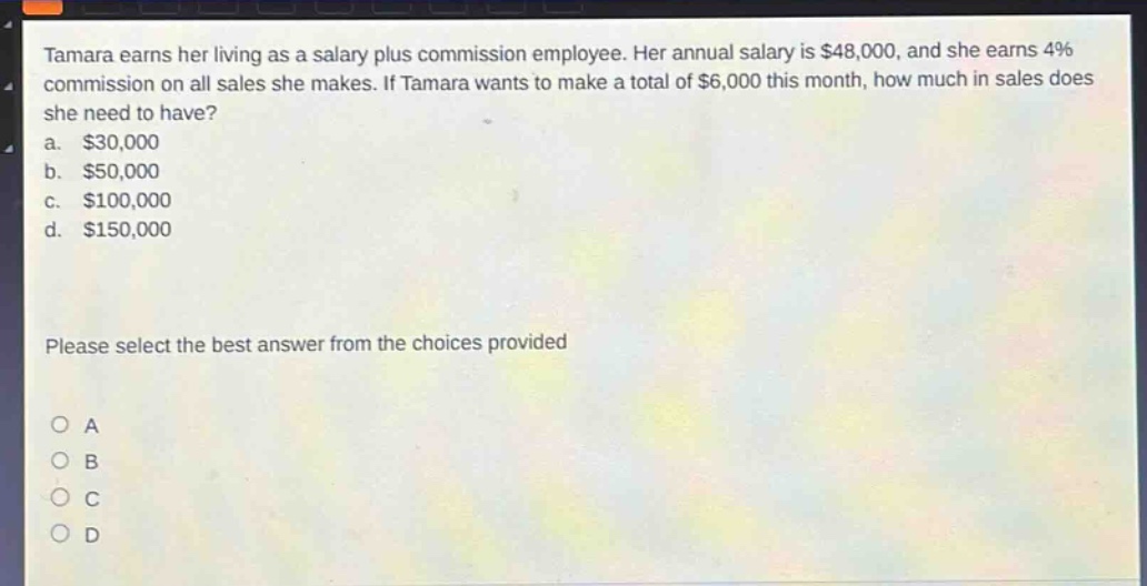 tamara earns her living as a salary plus commission employee. her annual salary is $48,000, and she earns 4% commission on all sales she makes. if tamara wants to make a total of $6,000 this month, how much in sales does she need to have?\na. $30,000\nb. $50,000\nc. $100,000\nd. $150,000\nplease select the best answer from the choices provided\no a\no b\no c\no d