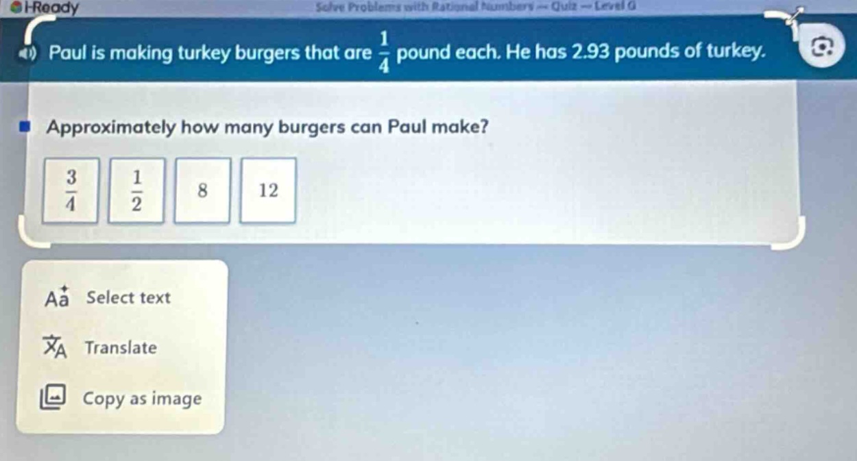 paul is making turkey burgers that are $\frac{1}{4}$ pound each. he has 2.93 pounds of turkey. approximately how many burgers can paul make? $\frac{3}{4}$ $\frac{1}{2}$ 8 12