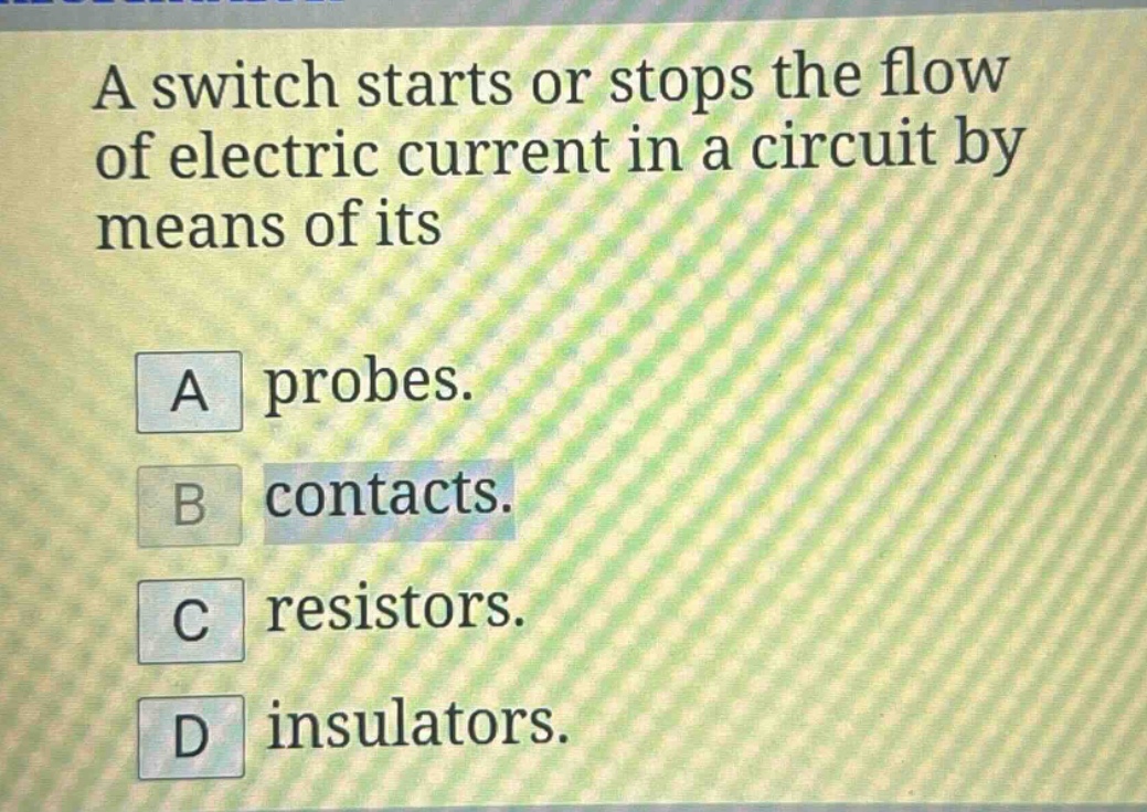 a switch starts or stops the flow of electric current in a circuit by means of its\na probes.\nb contacts.\nc resistors.\nd insulators.