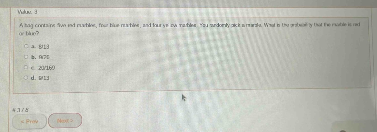 a bag contains five red marbles, four blue marbles, and four yellow marbles. you randomly pick a marble. what is the probability that the marble is red or blue?\n\na. 8/13\n\nb. 9/26\n\nc. 20/169\n\nd. 9/13
