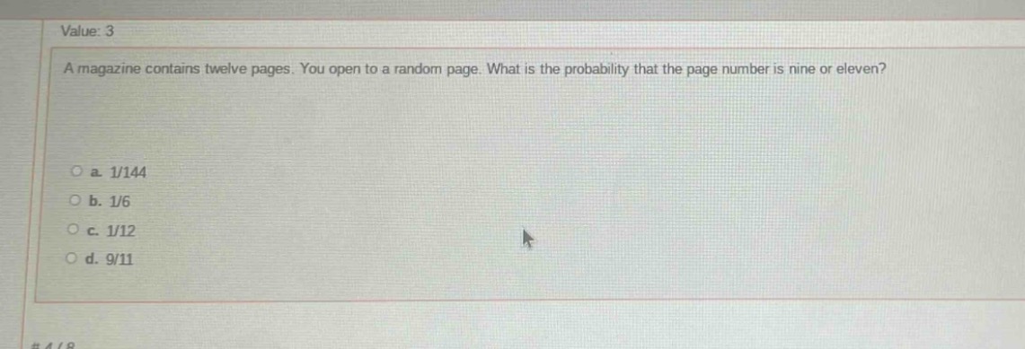 value: 3\na magazine contains twelve pages. you open to a random page. what is the probability that the page number is nine or eleven?\n\na. 1/144\nb. 1/6\nc. 1/12\nd. 9/11
