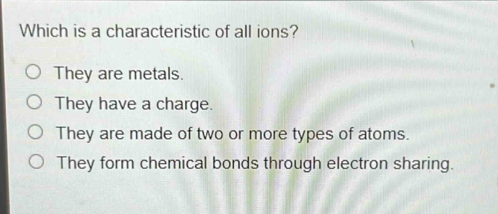 which is a characteristic of all ions?\no they are metals.\no they have a charge.\no they are made of two or more types of atoms.\no they form chemical bonds through electron sharing.