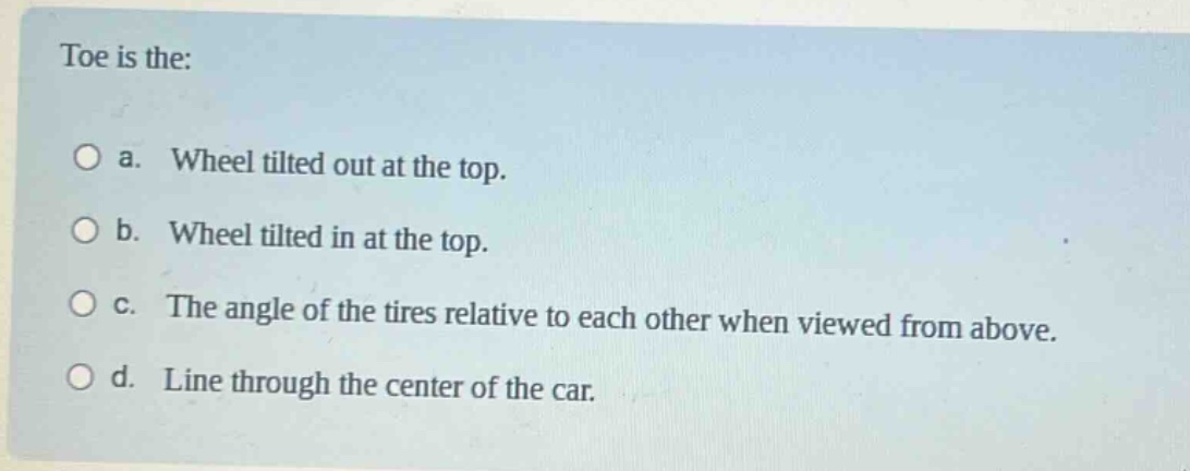 toe is the:\n\na. wheel tilted out at the top.\n\nb. wheel tilted in at the top.\n\nc. the angle of the tires relative to each other when viewed from above.\n\nd. line through the center of the car.