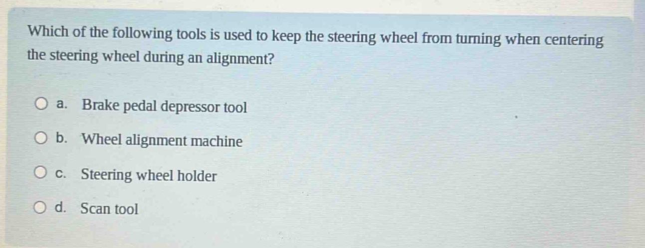 which of the following tools is used to keep the steering wheel from turning when centering the steering wheel during an alignment?\n\na. brake pedal depressor tool\n\nb. wheel alignment machine\n\nc. steering wheel holder\n\nd. scan tool