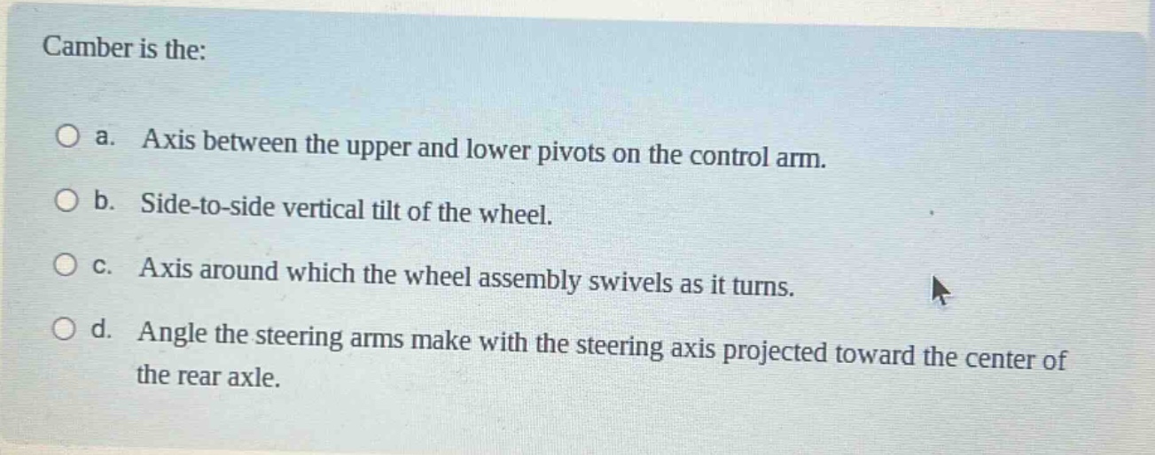 camber is the:\n\na. axis between the upper and lower pivots on the control arm.\n\nb. side - to - side vertical tilt of the wheel.\n\nc. axis around which the wheel assembly swivels as it turns.\n\nd. angle the steering arms make with the steering axis projected toward the center of the rear axle.