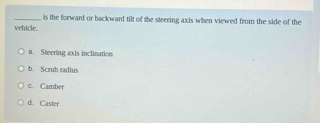 ______ is the forward or backward tilt of the steering axis when viewed from the side of the vehicle.\n\na. steering axis inclination\nb. scrub radius\nc. camber\nd. caster