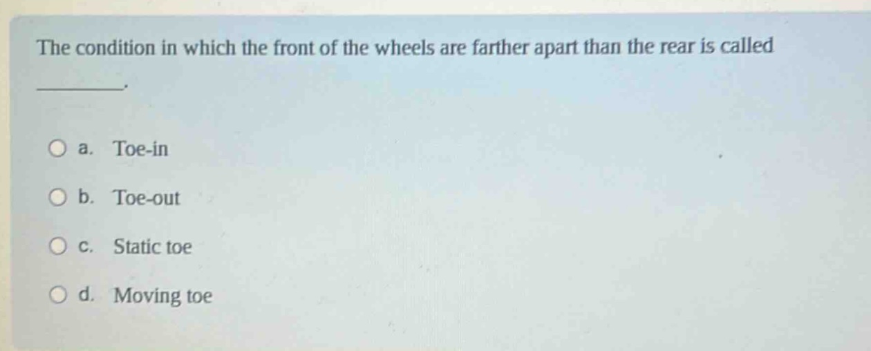 the condition in which the front of the wheels are farther apart than the rear is called _______.\n\na. toe - in\nb. toe - out\nc. static toe\nd. moving toe