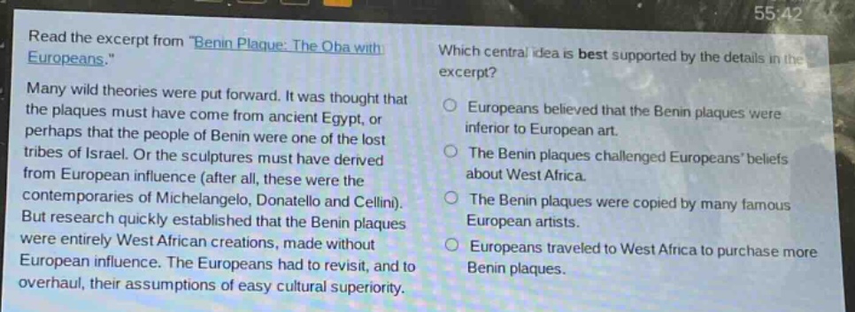 read the excerpt from \benin plaque: the oba with europeans.\ many wild theories were put forward. it was thought that the plaques must have come from ancient egypt, or perhaps that the people of benin were one of the lost tribes of israel. or the sculptures must have derived from european influence (after all, these were the contemporaries of michelangelo, donatello and cellini). but research quickly established that the benin plaques were entirely west african creations, made without european influence. the europeans had to revisit, and to overhaul, their assumptions of easy cultural superiority. which central idea is best supported by the details in the excerpt? europeans believed that the benin plaques were inferior to european art. the benin plaques challenged europeans’ beliefs about west africa. the benin plaques were copied by many famous european artists. europeans traveled to west africa to purchase more benin plaques.
