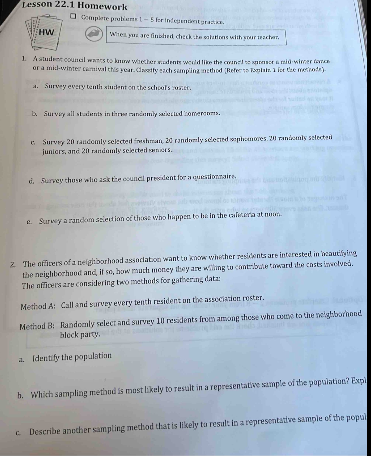 lesson 22.1 homework\n□ complete problems 1 - 5 for independent practice.\nwhen you are finished, check the solutions with your teacher.\n1. a student council wants to know whether students would like the council to sponsor a mid - winter dance or a mid - winter carnival this year. classify each sampling method (refer to explain 1 for the methods).\na. survey every tenth student on the schools roster.\nb. survey all students in three randomly selected homerooms.\nc. survey 20 randomly selected freshmen, 20 randomly selected sophomores, 20 randomly selected juniors, and 20 randomly selected seniors.\nd. survey those who ask the council president for a questionnaire.\ne. survey a random selection of those who happen to be in the cafeteria at noon.\n2. the officers of a neighborhood association want to know whether residents are interested in beautifying the neighborhood and, if so, how much money they are willing to contribute toward the costs involved. the officers are considering two methods for gathering data:\nmethod a: call and survey every tenth resident on the association roster.\nmethod b: randomly select and survey 10 residents from among those who come to the neighborhood block party.\na. identify the population\nb. which sampling method is most likely to result in a representative sample of the population? explain\nc. describe another sampling method that is likely to result in a representative sample of the population.