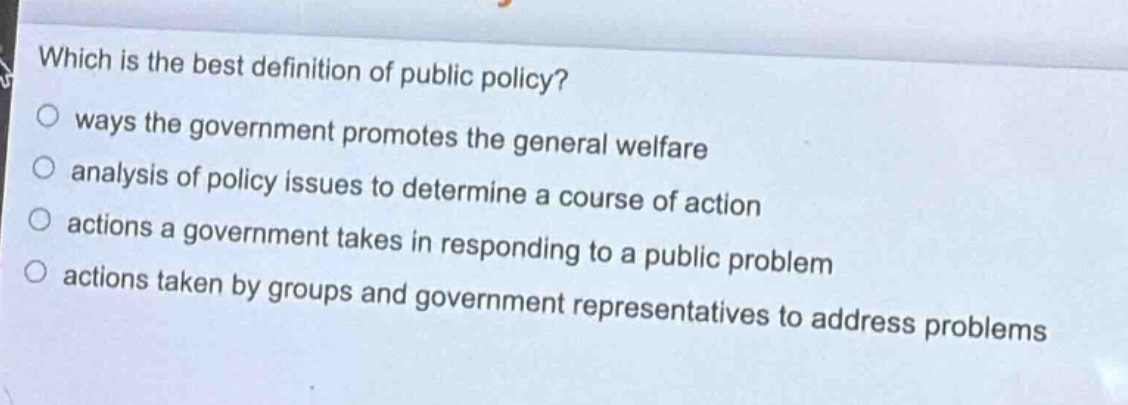 which is the best definition of public policy?\nways the government promotes the general welfare\nalysis of policy issues to determine a course of action\nactions a government takes in responding to a public problem\nactions taken by groups and government representatives to address problems
