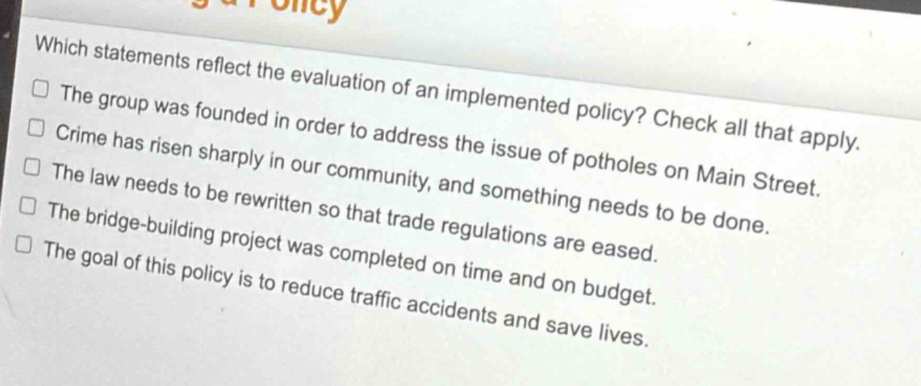 which statements reflect the evaluation of an implemented policy? check all that apply.\nthe group was founded in order to address the issue of potholes on main street.\ncrime has risen sharply in our community, and something needs to be done.\nthe law needs to be rewritten so that trade regulations are eased.\nthe bridge - building project was completed on time and on budget.\nthe goal of this policy is to reduce traffic accidents and save lives.