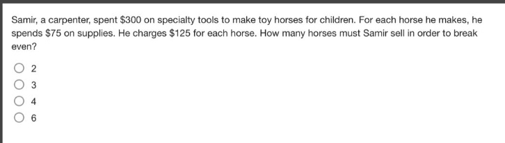 samir, a carpenter, spent $300 on specialty tools to make toy horses for children. for each horse he makes, he spends $75 on supplies. he charges $125 for each horse. how many horses must samir sell in order to break even?\n2\n3\n4\n6