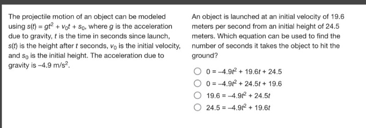 the projectile motion of an object can be modeled using s(t)=gt² + v₀t + s₀, where g is the acceleration due to gravity, t is the time in seconds since launch, s(t) is the height after t seconds, v₀ is the initial velocity, and s₀ is the initial height. the acceleration due to gravity is -4.9 m/s². an object is launched at an initial velocity of 19.6 meters per second from an initial height of 24.5 meters. which equation can be used to find the number of seconds it takes the object to hit the ground? 0 = -4.9t² + 19.6t + 24.5 0 = -4.9t² + 24.5t + 19.6 19.6 = -4.9t² + 24.5t 24.5 = -4.9t² + 19.6t