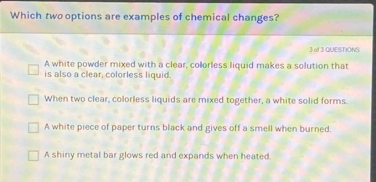 which two options are examples of chemical changes? 3 of 3 questions a white powder mixed with a clear, colorless liquid makes a solution that is also a clear, colorless liquid. when two clear, colorless liquids are mixed together, a white solid forms. a white piece of paper turns black and gives off a smell when burned. a shiny metal bar glows red and expands when heated.