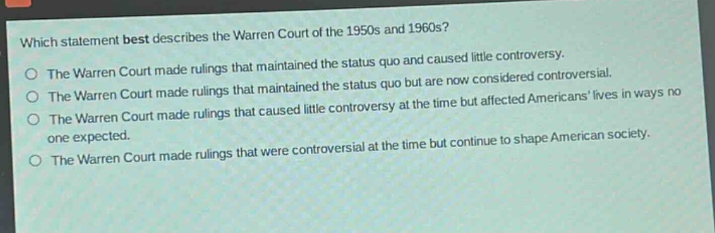 which statement best describes the warren court of the 1950s and 1960s?\nthe warren court made rulings that maintained the status quo and caused little controversy.\nthe warren court made rulings that maintained the status quo but are now considered controversial.\nthe warren court made rulings that caused little controversy at the time but affected americans’ lives in ways no one expected.\nthe warren court made rulings that were controversial at the time but continue to shape american society.