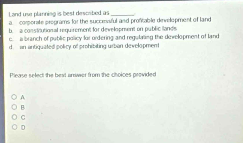 land use planning is best described as ________. a. corporate programs for the successful and profitable development of land b. a constitutional requirement for development on public lands c. a branch of public policy for ordering and regulating the development of land d. an antiquated policy of prohibiting urban development please select the best answer from the choices provided