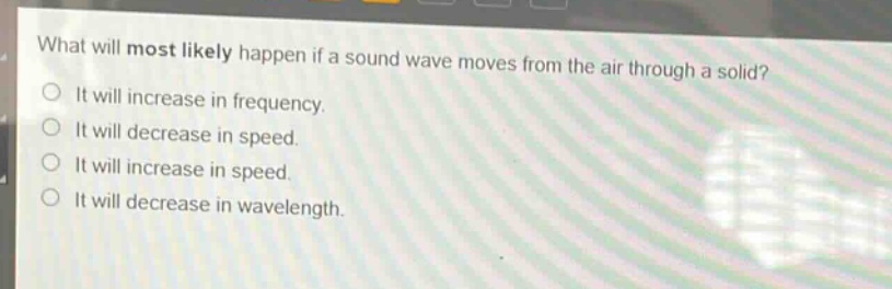 what will most likely happen if a sound wave moves from the air through a solid?\nit will increase in frequency.\nit will decrease in speed.\nit will increase in speed.\nit will decrease in wavelength.