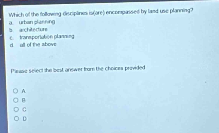 which of the following disciplines is(are) encompassed by land use planning?\na. urban planning\nb. architecture\nc. transportation planning\nd. all of the above\nplease select the best answer from the choices provided\no a\no b\no c\no d