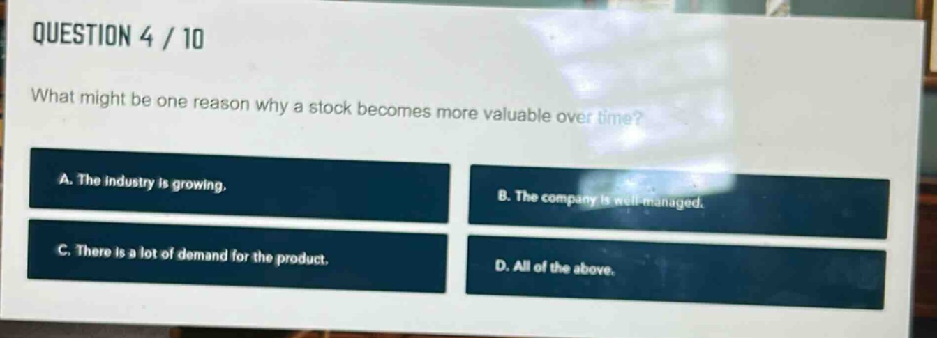 question 4 / 10\nwhat might be one reason why a stock becomes more valuable over time?\na. the industry is growing.\nb. the company is well - managed.\nc. there is a lot of demand for the product.\nd. all of the above.