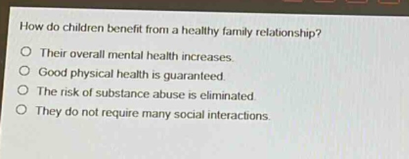 how do children benefit from a healthy family relationship?\no their overall mental health increases.\no good physical health is guaranteed.\no the risk of substance abuse is eliminated.\no they do not require many social interactions.