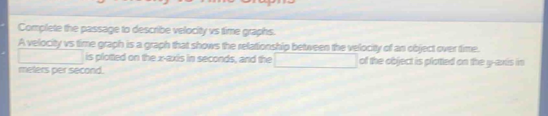 complete the passage to describe velocity vs time graphs. a velocity vs time graph is a graph that shows the relationship between the velocity of an object over time. is plotted on the x - axis in seconds, and the of the object is plotted on the y - axis in meters per second.