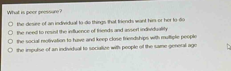 what is peer pressure?\no the desire of an individual to do things that friends want him or her to do\no the need to resist the influence of friends and assert individuality\no the social motivation to have and keep close friendships with multiple people\no the impulse of an individual to socialize with people of the same general age