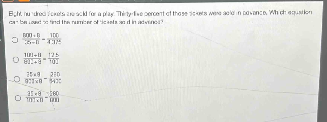 eight hundred tickets are sold for a play. thirty - five percent of those tickets were sold in advance. which equation can be used to find the number of tickets sold in advance?\n$\frac{800div8}{35div8}=\frac{100}{4.375}$\n$\frac{100div8}{800div8}=\frac{12.5}{100}$\n$\frac{35\times8}{800\times8}=\frac{280}{6400}$\n$\frac{35\times8}{100\times8}=\frac{280}{800}$