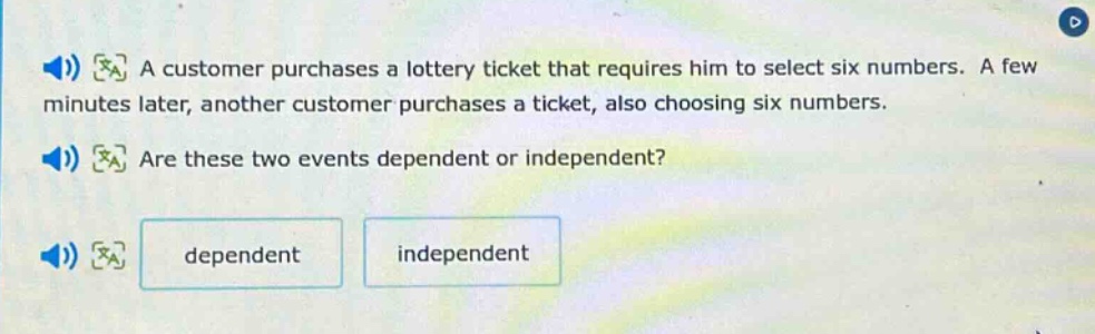a customer purchases a lottery ticket that requires him to select six numbers. a few minutes later, another customer purchases a ticket, also choosing six numbers. are these two events dependent or independent? dependent independent