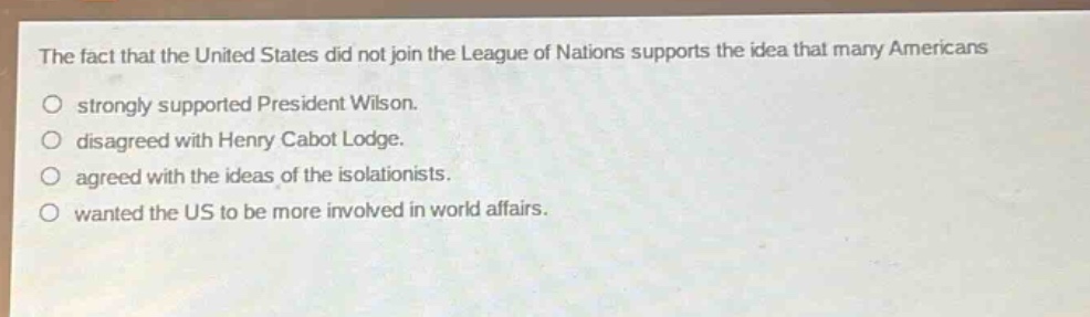 the fact that the united states did not join the league of nations supports the idea that many americans\nstrongly supported president wilson.\ndisagreed with henry cabot lodge.\nagreed with the ideas of the isolationists.\nwanted the us to be more involved in world affairs.