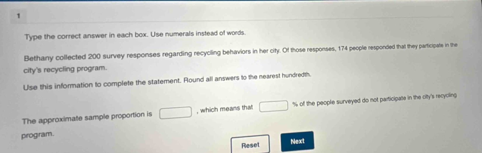 type the correct answer in each box. use numerals instead of words. bethany collected 200 survey responses regarding recycling behaviors in her city. of those responses, 174 people responded that they participate in the citys recycling program. use this information to complete the statement. round all answers to the nearest hundredth. the approximate sample proportion is , which means that % of the people surveyed do not participate in the citys recycling program.