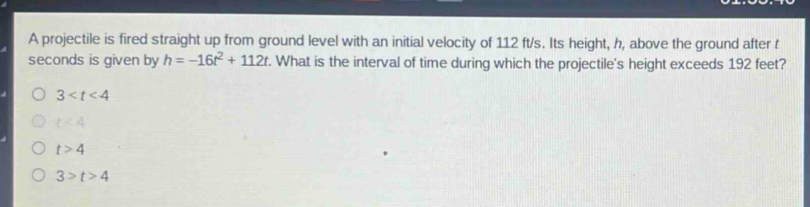 a projectile is fired straight up from ground level with an initial velocity of 112 ft/s. its height, h, above the ground after t seconds is given by h = -16t² + 112t. what is the interval of time during which the projectiles height exceeds 192 feet?\no 3 < t < 4\no t < 4\no t > 4\no 3 > t > 4