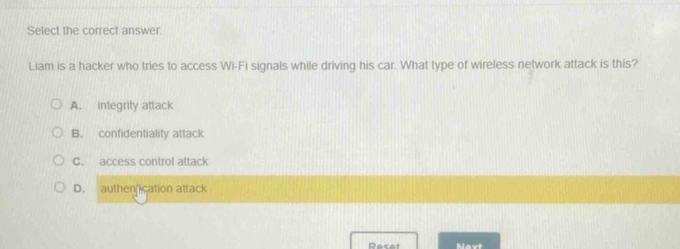 select the correct answer. liam is a hacker who tries to access wi - fi signals while driving his car. what type of wireless network attack is this? a. integrity attack b. confidentiality attack c. access control attack d. authentication attack