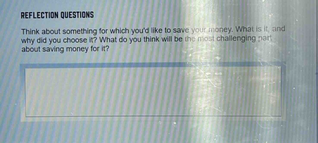 reflection questions\nthink about something for which youd like to save your money. what is it, and why did you choose it? what do you think will be the most challenging part about saving money for it?