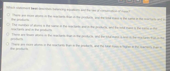 which statement best describes balancing equations and the law of conservation of mass?\no there are more atoms in the reactants than in the products, and the total mass is the same in the reactants and in the products.\no the number of atoms is the same in the reactants and in the products, and the total mass is the same in the reactants and in the products.\no there are fewer atoms in the reactants than in the products, and the total mass is less in the reactants than in the products.\no there are more atoms in the reactants than in the products, and the total mass is higher in the reactants than in the products.