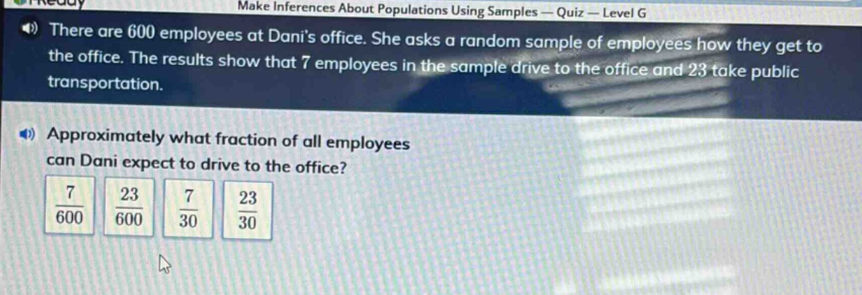 there are 600 employees at danis office. she asks a random sample of employees how they get to the office. the results show that 7 employees in the sample drive to the office and 23 take public transportation. approximately what fraction of all employees can dani expect to drive to the office? $\frac{7}{600}$ $\frac{23}{600}$ $\frac{7}{30}$ $\frac{23}{30}$