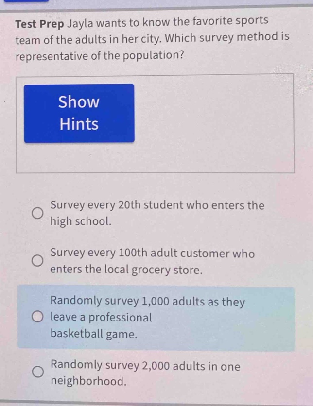test prep jayla wants to know the favorite sports team of the adults in her city. which survey method is representative of the population? show hints survey every 20th student who enters the high school. survey every 100th adult customer who enters the local grocery store. randomly survey 1,000 adults as they leave a professional basketball game. randomly survey 2,000 adults in one neighborhood.