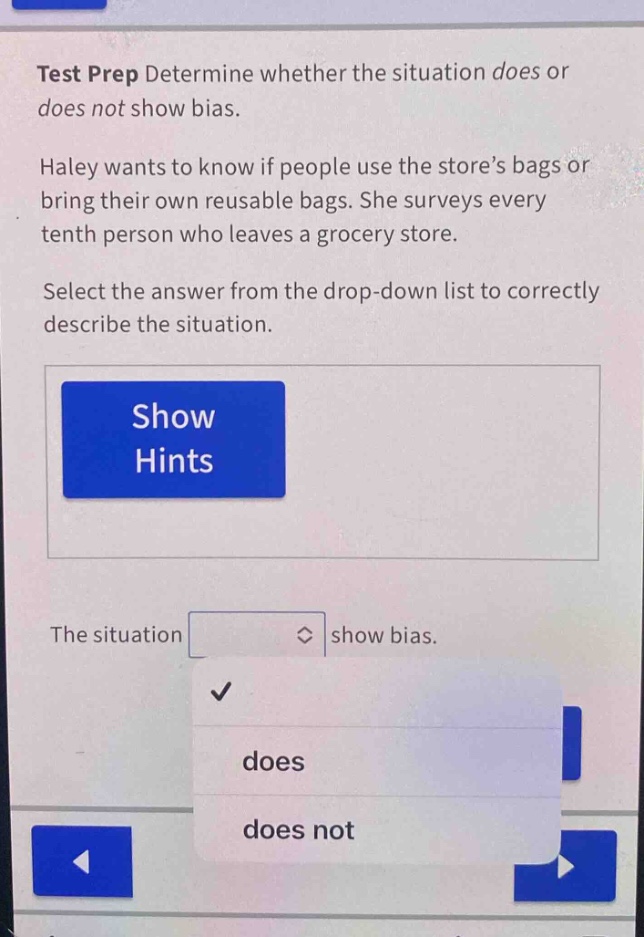 test prep determine whether the situation does or does not show bias. haley wants to know if people use the store’s bags or bring their own reusable bags. she surveys every tenth person who leaves a grocery store. select the answer from the drop - down list to correctly describe the situation. show hints the situation drop - down options: does, does not show bias.