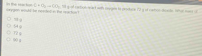 in the reaction c + o₂ → co₂, 18 g of carbon react with oxygen to produce 72 g of carbon dioxide. what mass of oxygen would be needed in the reaction?\n18 g\n54 g\n72 g\n90 g