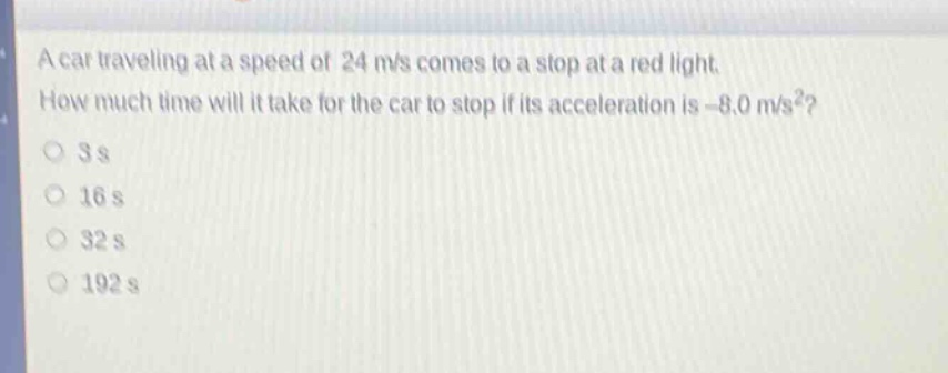 a car traveling at a speed of 24 m/s comes to a stop at a red light. how much time will it take for the car to stop if its acceleration is -8.0 m/s²?\n3 s\n16 s\n32 s\n192 s