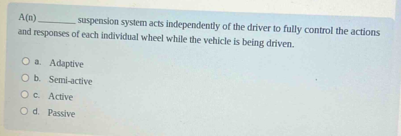 a(n) __________ suspension system acts independently of the driver to fully control the actions and responses of each individual wheel while the vehicle is being driven.\n\no a. adaptive\no b. semi - active\no c. active\no d. passive
