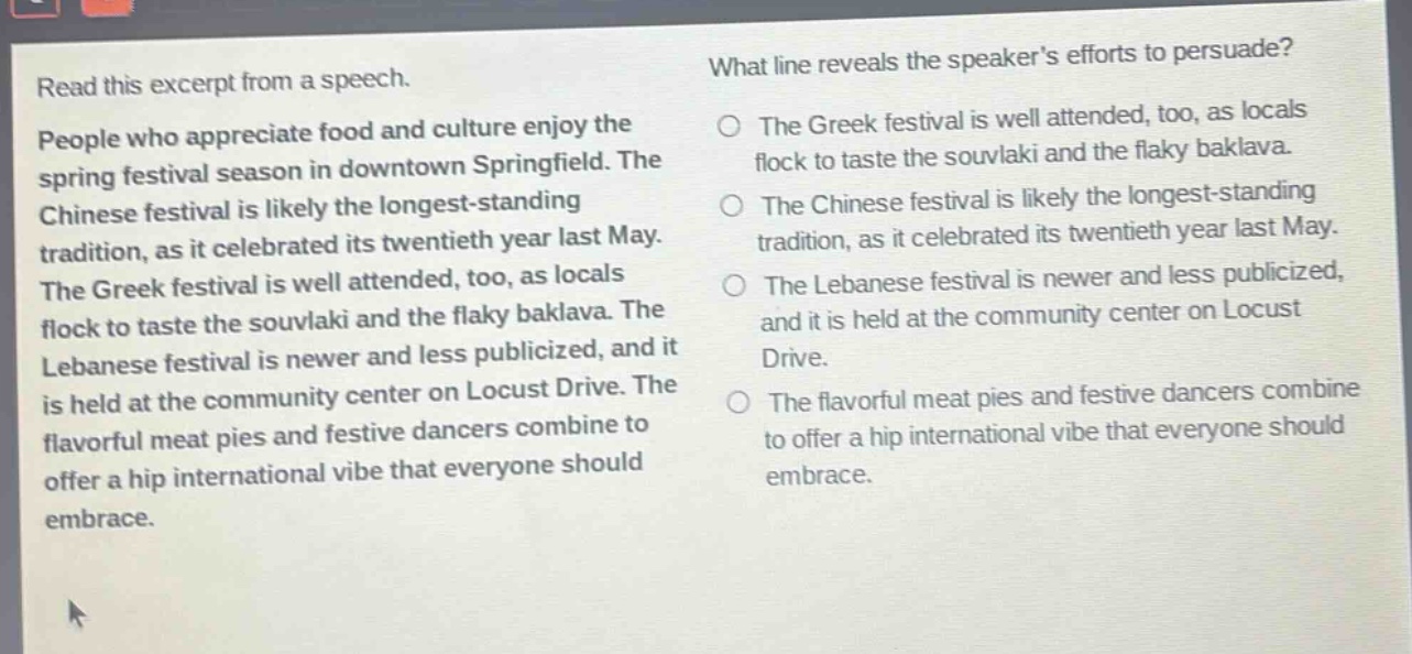 read this excerpt from a speech. people who appreciate food and culture enjoy the spring festival season in downtown springfield. the chinese festival is likely the longest - standing tradition, as it celebrated its twentieth year last may. the greek festival is well attended, too, as locals flock to taste the souvlaki and the flaky baklava. the lebanese festival is newer and less publicized, and it is held at the community center on locust drive. the flavorful meat pies and festive dancers combine to offer a hip international vibe that everyone should embrace. what line reveals the speakers efforts to persuade? the greek festival is well attended, too, as locals flock to taste the souvlaki and the flaky baklava. the chinese festival is likely the longest - standing tradition, as it celebrated its twentieth year last may. the lebanese festival is newer and less publicized, and it is held at the community center on locust drive. the flavorful meat pies and festive dancers combine to offer a hip international vibe that everyone should embrace.