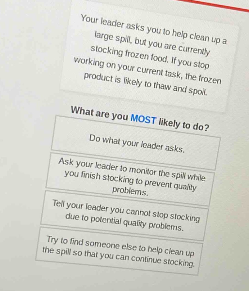 your leader asks you to help clean up a large spill, but you are currently stocking frozen food. if you stop working on your current task, the frozen product is likely to thaw and spoil.\nwhat are you most likely to do?\ndo what your leader asks.\nask your leader to monitor the spill while you finish stocking to prevent quality problems.\ntell your leader you cannot stop stocking due to potential quality problems.\ntry to find someone else to help clean up the spill so that you can continue stocking.