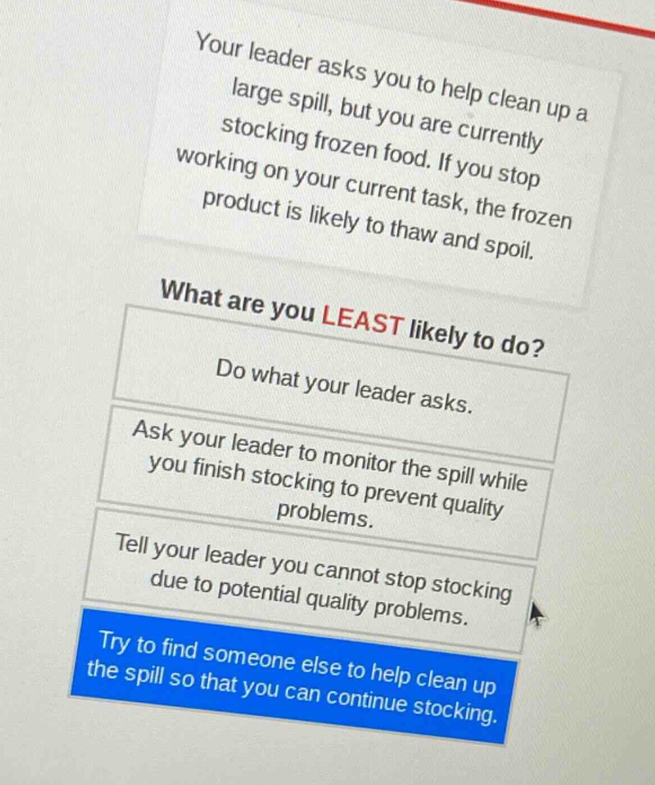 your leader asks you to help clean up a large spill, but you are currently stocking frozen food. if you stop working on your current task, the frozen product is likely to thaw and spoil.\nwhat are you least likely to do?\ndo what your leader asks.\nask your leader to monitor the spill while you finish stocking to prevent quality problems.\ntell your leader you cannot stop stocking due to potential quality problems.\ntry to find someone else to help clean up the spill so that you can continue stocking.