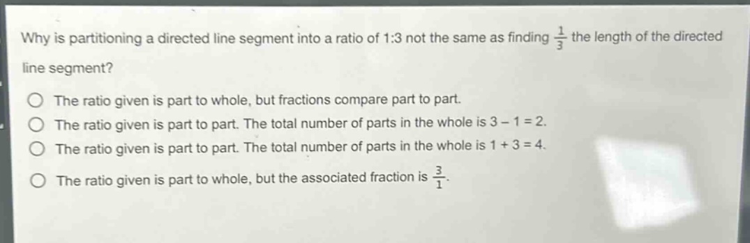why is partitioning a directed line segment into a ratio of 1:3 not the same as finding $\frac{1}{3}$ the length of the directed line segment?\nthe ratio given is part to whole, but fractions compare part to part.\nthe ratio given is part to part. the total number of parts in the whole is 3 - 1 = 2.\nthe ratio given is part to part. the total number of parts in the whole is 1 + 3 = 4.\nthe ratio given is part to whole, but the associated fraction is $\frac{3}{1}$.