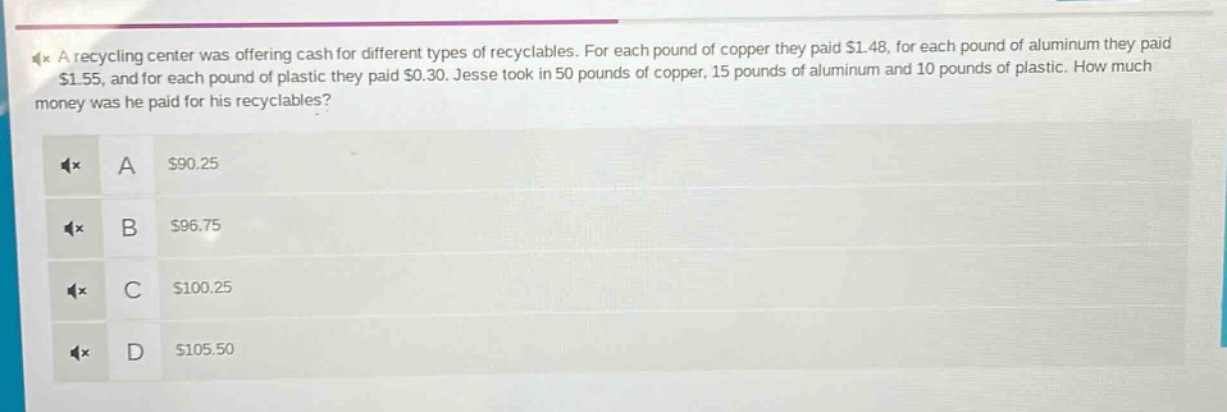 a recycling center was offering cash for different types of recyclables. for each pound of copper they paid $1.48, for each pound of aluminum they paid $1.55, and for each pound of plastic they paid $0.30. jesse took in 50 pounds of copper, 15 pounds of aluminum and 10 pounds of plastic. how much money was he paid for his recyclables?\na $90.25\nb $96.75\nc $100.25\nd $105.50