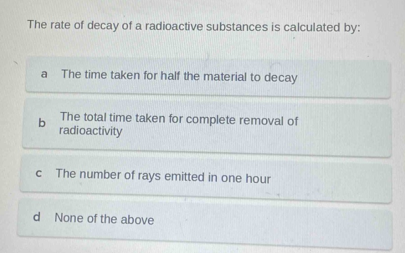 the rate of decay of a radioactive substances is calculated by:\na the time taken for half the material to decay\nb the total time taken for complete removal of radioactivity\nc the number of rays emitted in one hour\nd none of the above